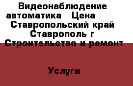 Видеонаблюдение, автоматика › Цена ­ 300 - Ставропольский край, Ставрополь г. Строительство и ремонт » Услуги   . Ставропольский край